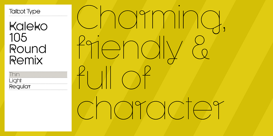 A remixed variation, available in three weights, of the popular Talbot Type geometric sans Kaleko 105 Round.