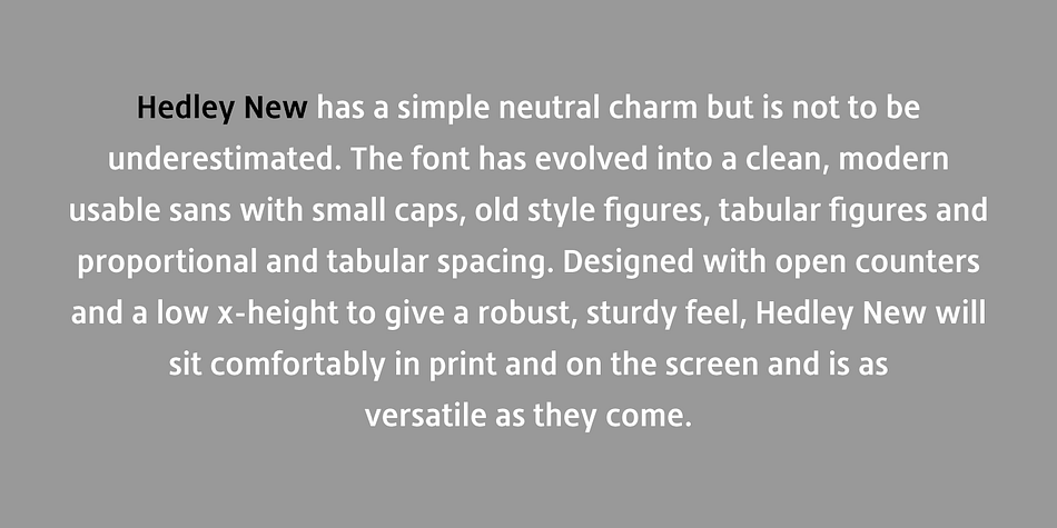 Building on its clean, original, simple charm, Hedley New has grown to be an elegant, clean, usable sans.
