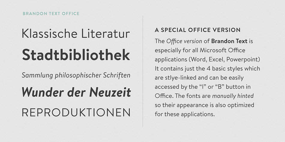 This special Office version of Brandon Text is especially for all Microsoft Office applications (Word, Excel, Powerpoint etc.) It contains just the 4 basic styles which are style-linked and can be easily accessed by the "I" or "B" button in Office.