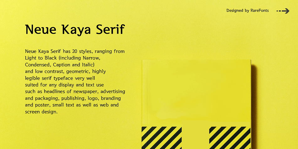 Neue Kaya Serif has 20 styles, ranging from Light to Black (including Narrow,Condensed,Caption and Italic) and low contrast, geometric, highly legible serif typeface very well suited for any display and text use such as headlines of newspaper, advertising and packaging, publishing, logo, branding and poster, small text as well as web and screen design.