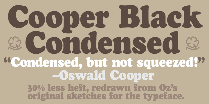 Cooper Black Condensed is a less wide, but not squished variation on Cooper Black.