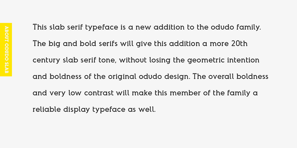 The big and bold serifs will give this addition a more 20th century slab serif tone, without losing the geometric intention and boldness of the original odudo design.