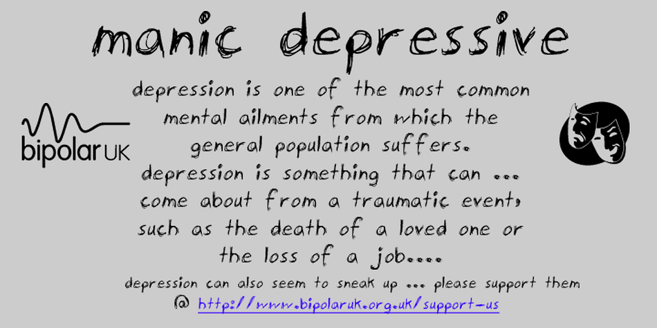This font was originally created to raise money to help support individuals with this much misunderstood and devastating condition of bipolar disorder (aka manic depression) This a subject very close to my heart as I have family members who suffer with this terrible affliction and I know how much support from their families and carers really means to them.