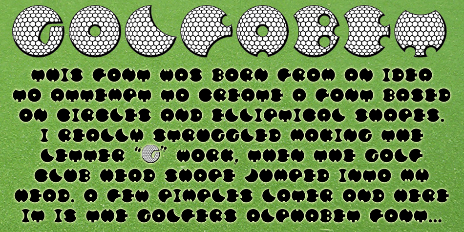 The Golfers Alphabet

After creating PiR^2 using only the very basic of shapes I decided to attempt to create a font based entirely on the circle and ellipse the two planetary movements in the Universe I was originally going to call this font Planetary Motion but failed to make the Planets and Moons look right and how was I going to make the Alphabet shapes.